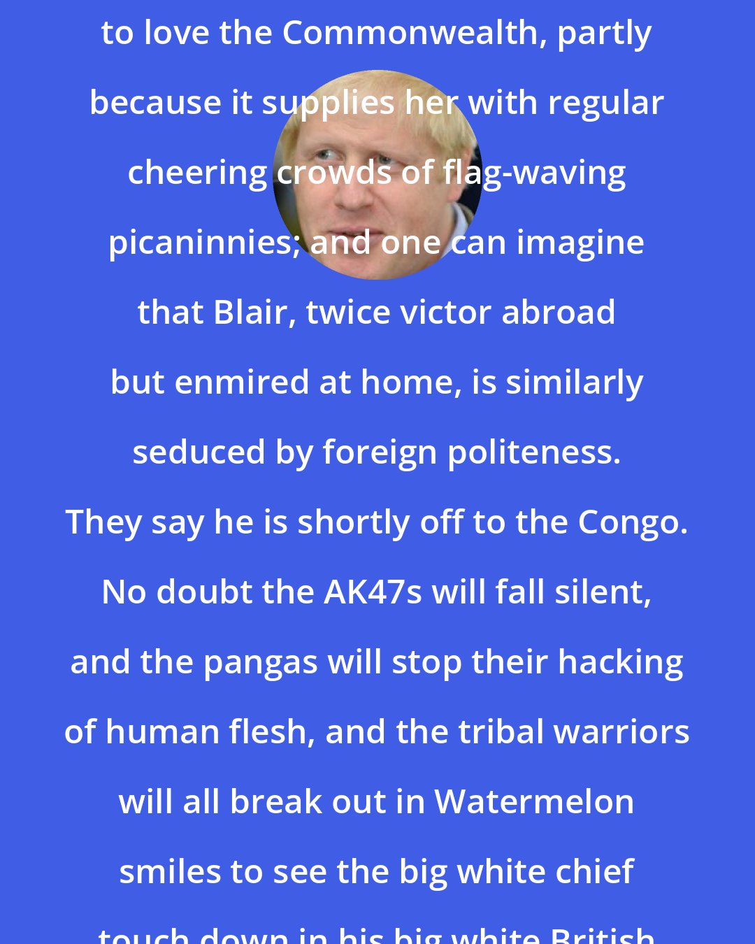 Boris Johnson: It is said that the Queen has come to love the Commonwealth, partly because it supplies her with regular cheering crowds of flag-waving picaninnies; and one can imagine that Blair, twice victor abroad but enmired at home, is similarly seduced by foreign politeness. They say he is shortly off to the Congo. No doubt the AK47s will fall silent, and the pangas will stop their hacking of human flesh, and the tribal warriors will all break out in Watermelon smiles to see the big white chief touch down in his big white British taxpayer-funded bird.