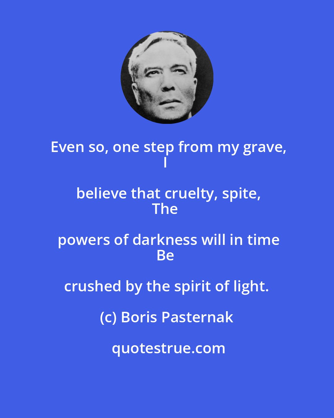 Boris Pasternak: Even so, one step from my grave,
I believe that cruelty, spite,
The powers of darkness will in time
Be crushed by the spirit of light.