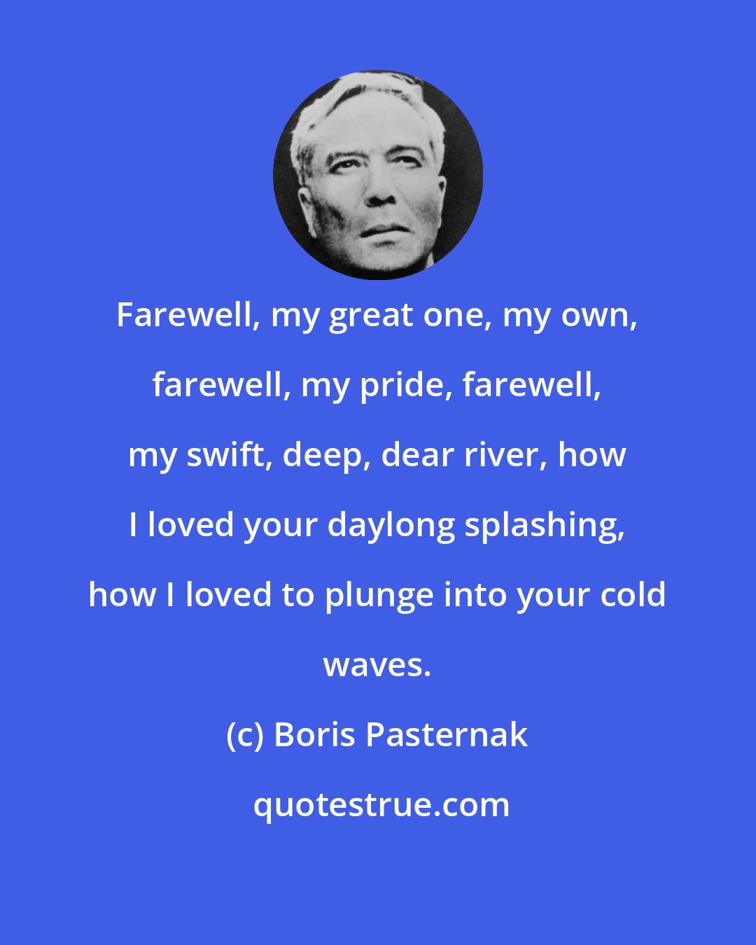 Boris Pasternak: Farewell, my great one, my own, farewell, my pride, farewell, my swift, deep, dear river, how I loved your daylong splashing, how I loved to plunge into your cold waves.