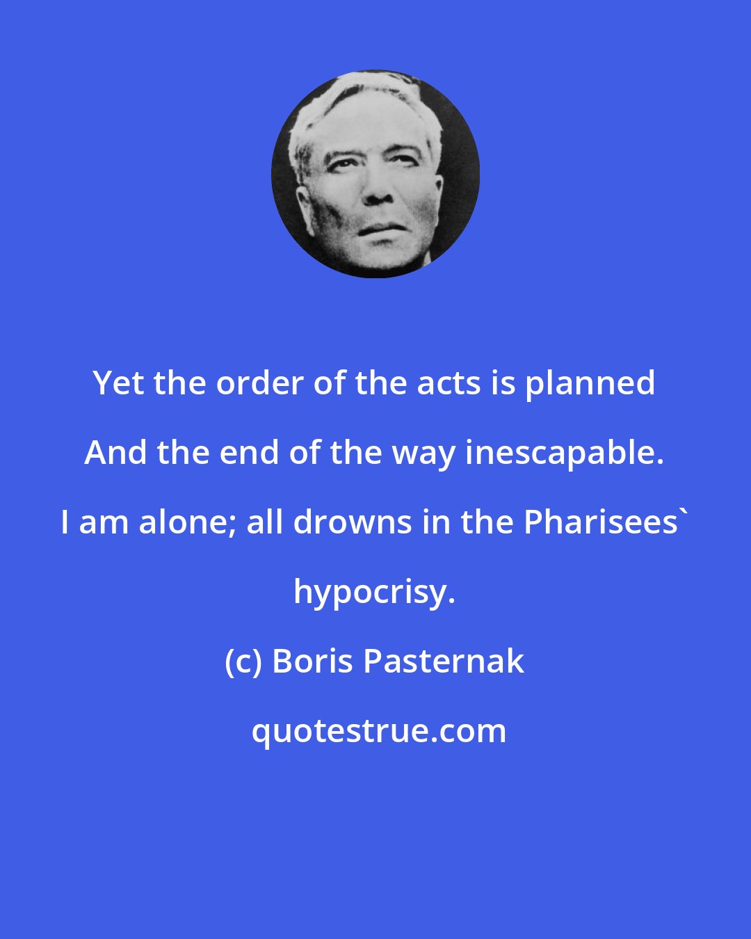 Boris Pasternak: Yet the order of the acts is planned And the end of the way inescapable. I am alone; all drowns in the Pharisees' hypocrisy.