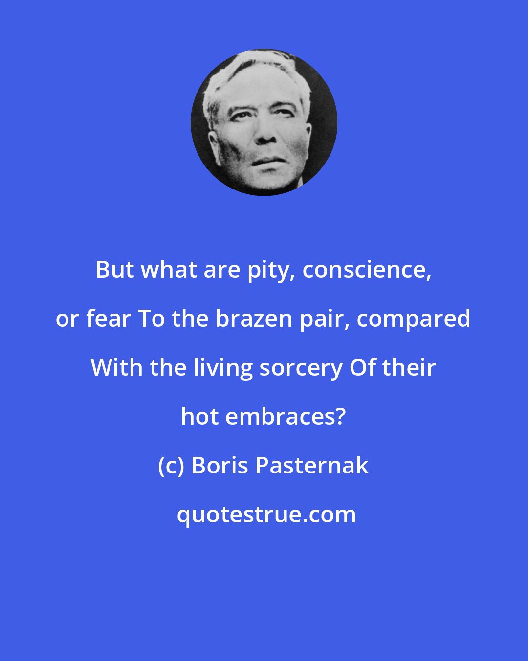 Boris Pasternak: But what are pity, conscience, or fear To the brazen pair, compared With the living sorcery Of their hot embraces?