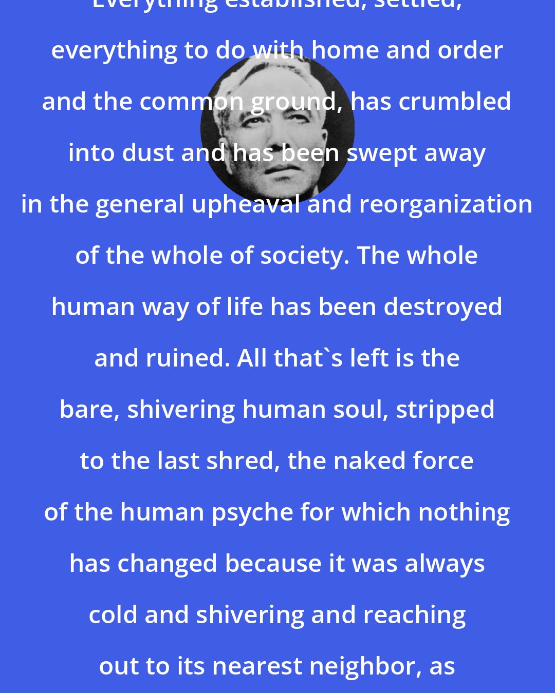 Boris Pasternak: Everything established, settled, everything to do with home and order and the common ground, has crumbled into dust and has been swept away in the general upheaval and reorganization of the whole of society. The whole human way of life has been destroyed and ruined. All that's left is the bare, shivering human soul, stripped to the last shred, the naked force of the human psyche for which nothing has changed because it was always cold and shivering and reaching out to its nearest neighbor, as cold and lonely as itself.