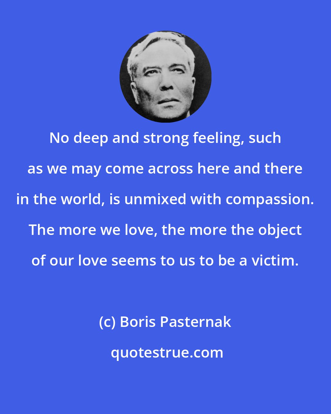 Boris Pasternak: No deep and strong feeling, such as we may come across here and there in the world, is unmixed with compassion. The more we love, the more the object of our love seems to us to be a victim.