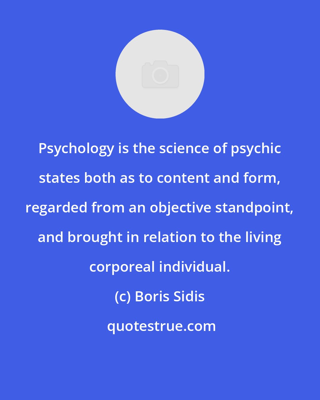 Boris Sidis: Psychology is the science of psychic states both as to content and form, regarded from an objective standpoint, and brought in relation to the living corporeal individual.