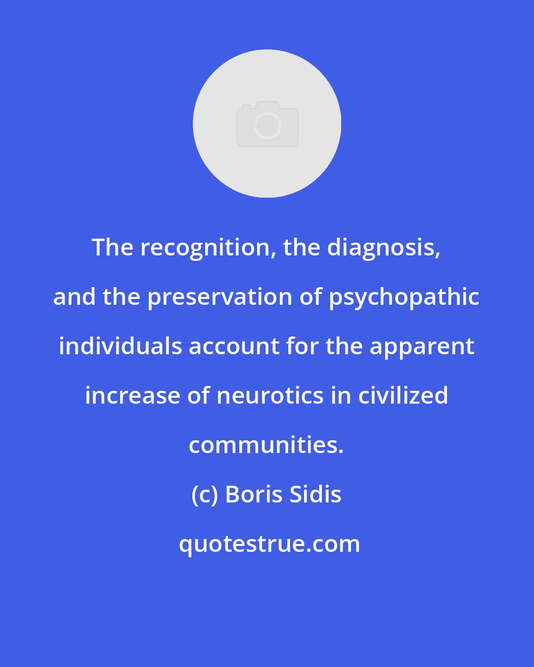 Boris Sidis: The recognition, the diagnosis, and the preservation of psychopathic individuals account for the apparent increase of neurotics in civilized communities.