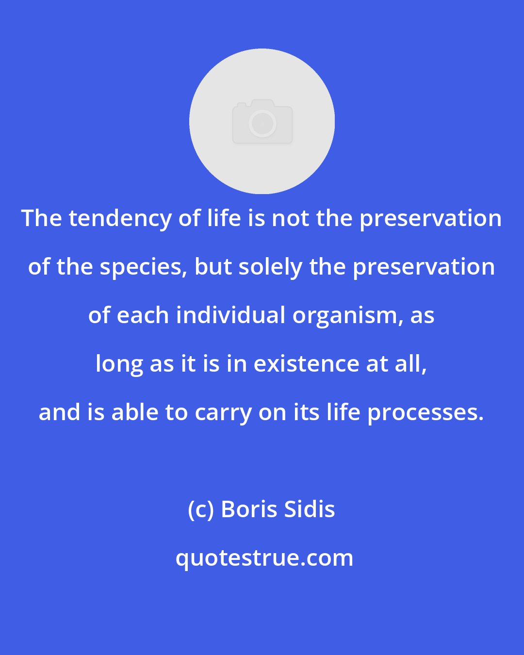 Boris Sidis: The tendency of life is not the preservation of the species, but solely the preservation of each individual organism, as long as it is in existence at all, and is able to carry on its life processes.