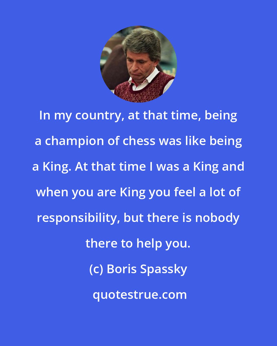 Boris Spassky: In my country, at that time, being a champion of chess was like being a King. At that time I was a King and when you are King you feel a lot of responsibility, but there is nobody there to help you.