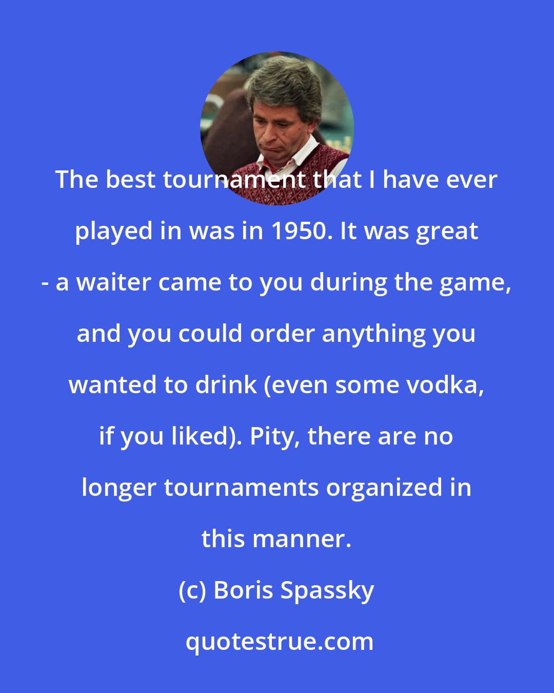 Boris Spassky: The best tournament that I have ever played in was in 1950. It was great - a waiter came to you during the game, and you could order anything you wanted to drink (even some vodka, if you liked). Pity, there are no longer tournaments organized in this manner.