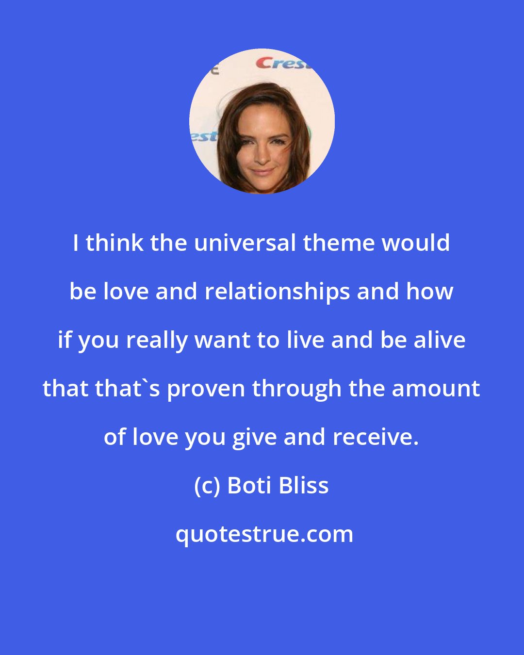 Boti Bliss: I think the universal theme would be love and relationships and how if you really want to live and be alive that that's proven through the amount of love you give and receive.