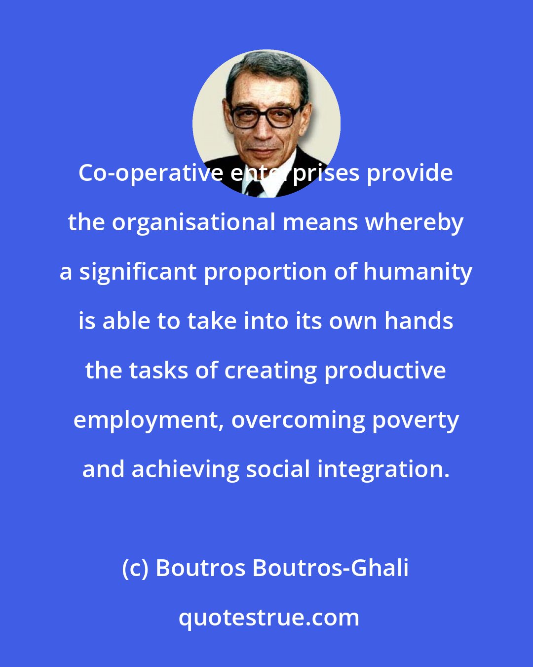 Boutros Boutros-Ghali: Co-operative enterprises provide the organisational means whereby a significant proportion of humanity is able to take into its own hands the tasks of creating productive employment, overcoming poverty and achieving social integration.