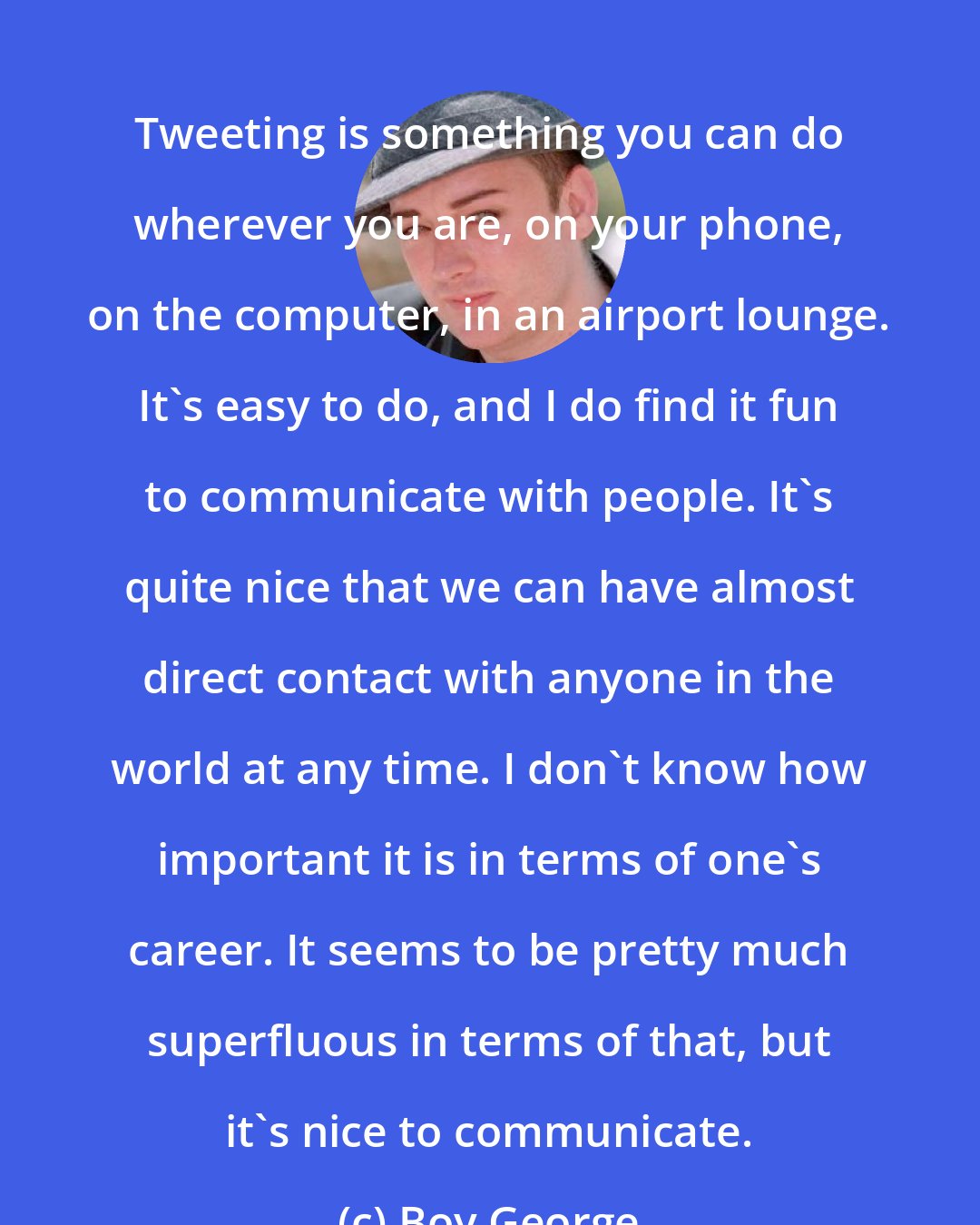 Boy George: Tweeting is something you can do wherever you are, on your phone, on the computer, in an airport lounge. It's easy to do, and I do find it fun to communicate with people. It's quite nice that we can have almost direct contact with anyone in the world at any time. I don't know how important it is in terms of one's career. It seems to be pretty much superfluous in terms of that, but it's nice to communicate.