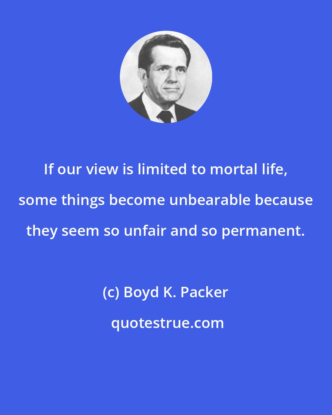 Boyd K. Packer: If our view is limited to mortal life, some things become unbearable because they seem so unfair and so permanent.