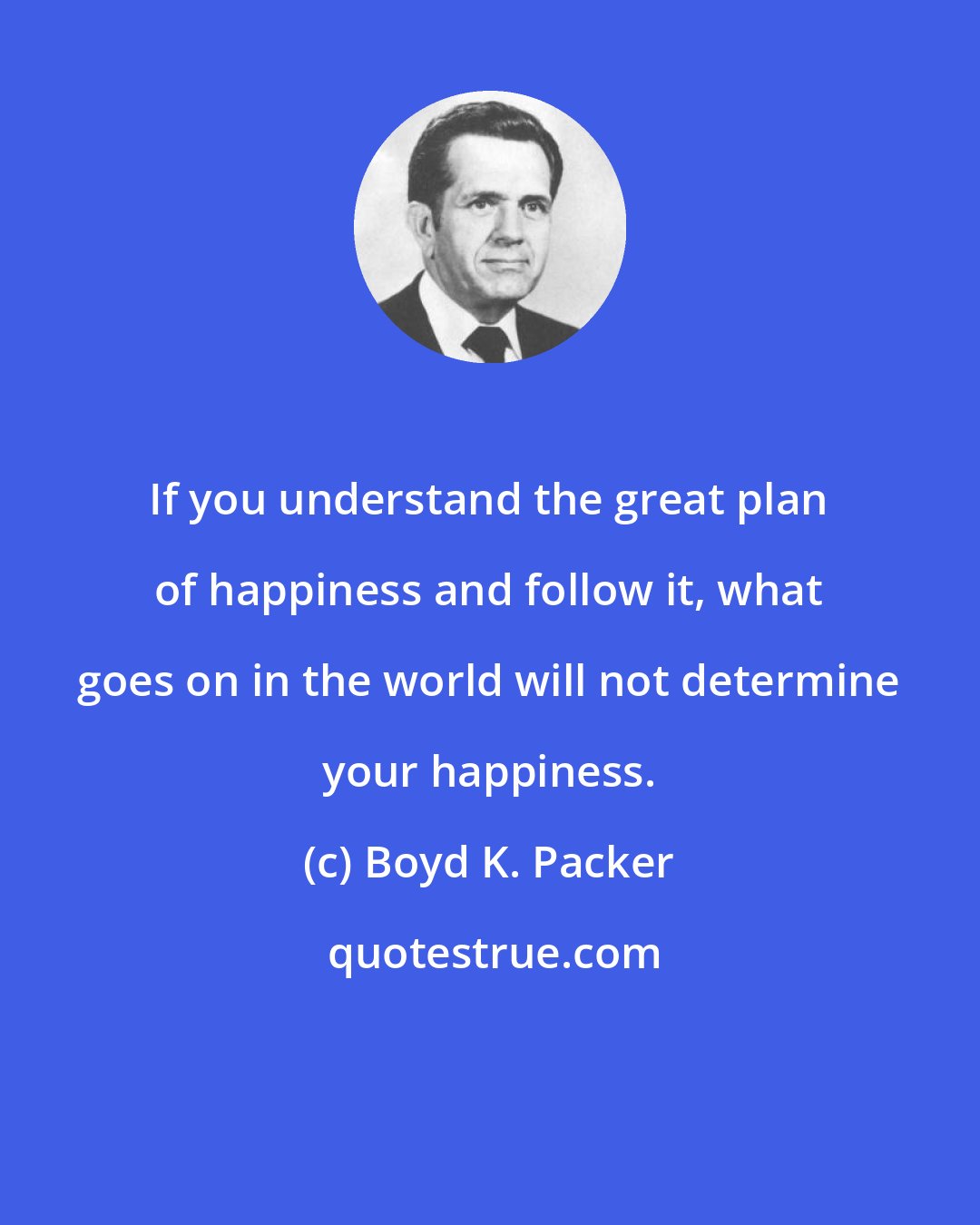 Boyd K. Packer: If you understand the great plan of happiness and follow it, what goes on in the world will not determine your happiness.