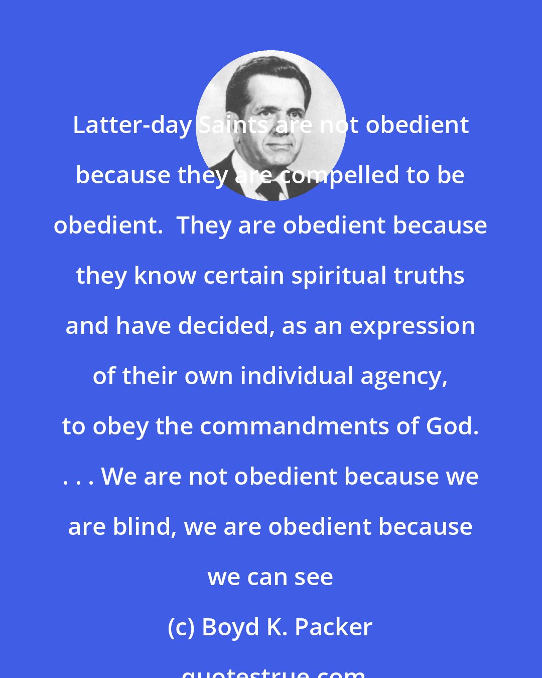 Boyd K. Packer: Latter-day Saints are not obedient because they are compelled to be obedient.  They are obedient because they know certain spiritual truths and have decided, as an expression of their own individual agency, to obey the commandments of God. . . . We are not obedient because we are blind, we are obedient because we can see