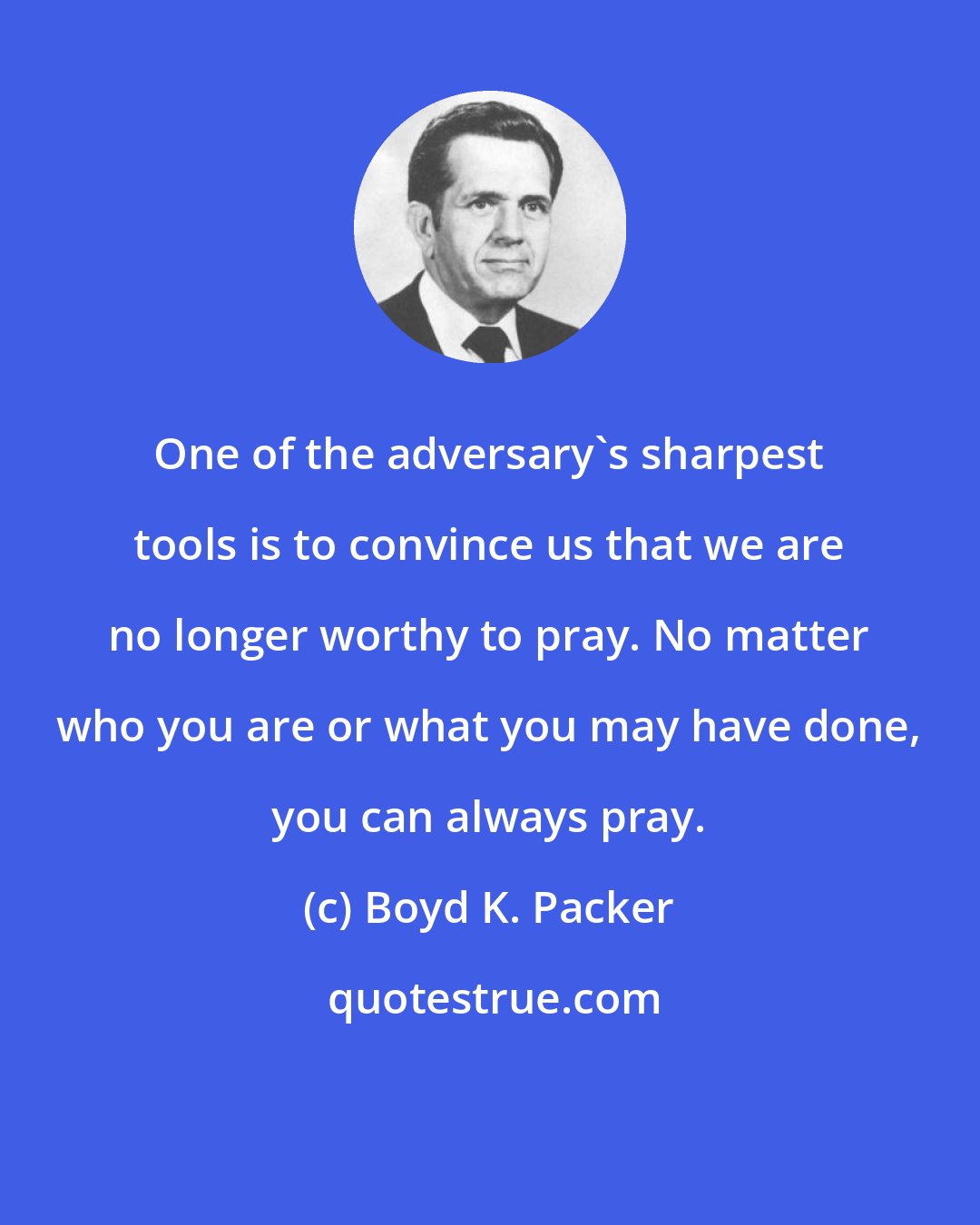 Boyd K. Packer: One of the adversary's sharpest tools is to convince us that we are no longer worthy to pray. No matter who you are or what you may have done, you can always pray.