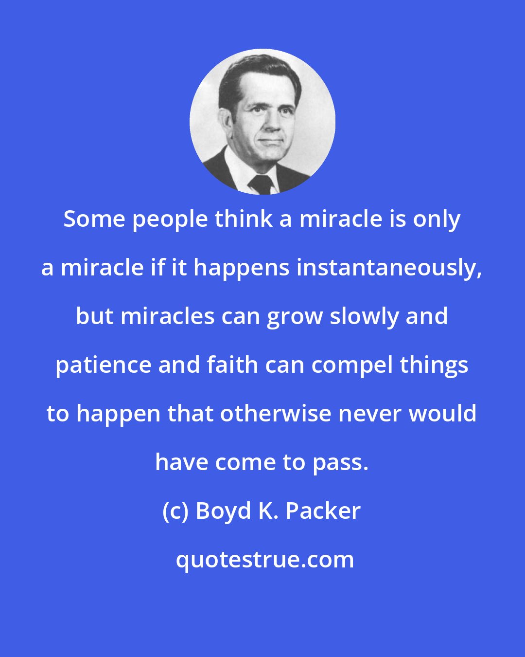 Boyd K. Packer: Some people think a miracle is only a miracle if it happens instantaneously, but miracles can grow slowly and patience and faith can compel things to happen that otherwise never would have come to pass.