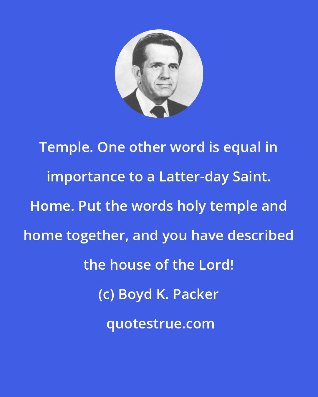 Boyd K. Packer: Temple. One other word is equal in importance to a Latter-day Saint. Home. Put the words holy temple and home together, and you have described the house of the Lord!