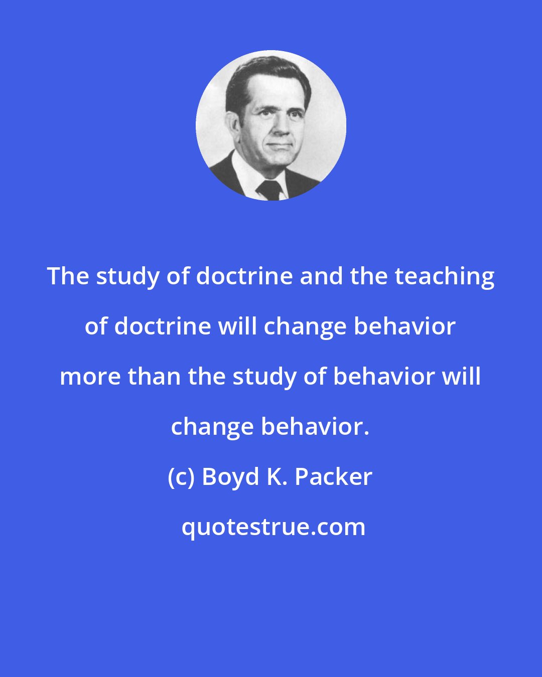 Boyd K. Packer: The study of doctrine and the teaching of doctrine will change behavior more than the study of behavior will change behavior.