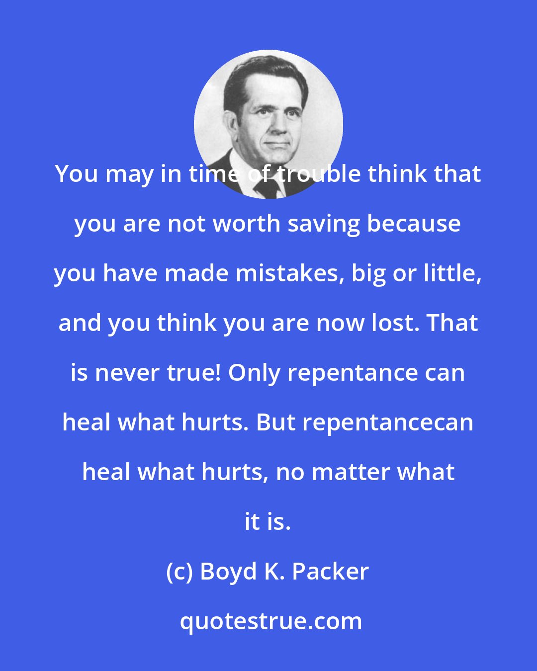 Boyd K. Packer: You may in time of trouble think that you are not worth saving because you have made mistakes, big or little, and you think you are now lost. That is never true! Only repentance can heal what hurts. But repentancecan heal what hurts, no matter what it is.