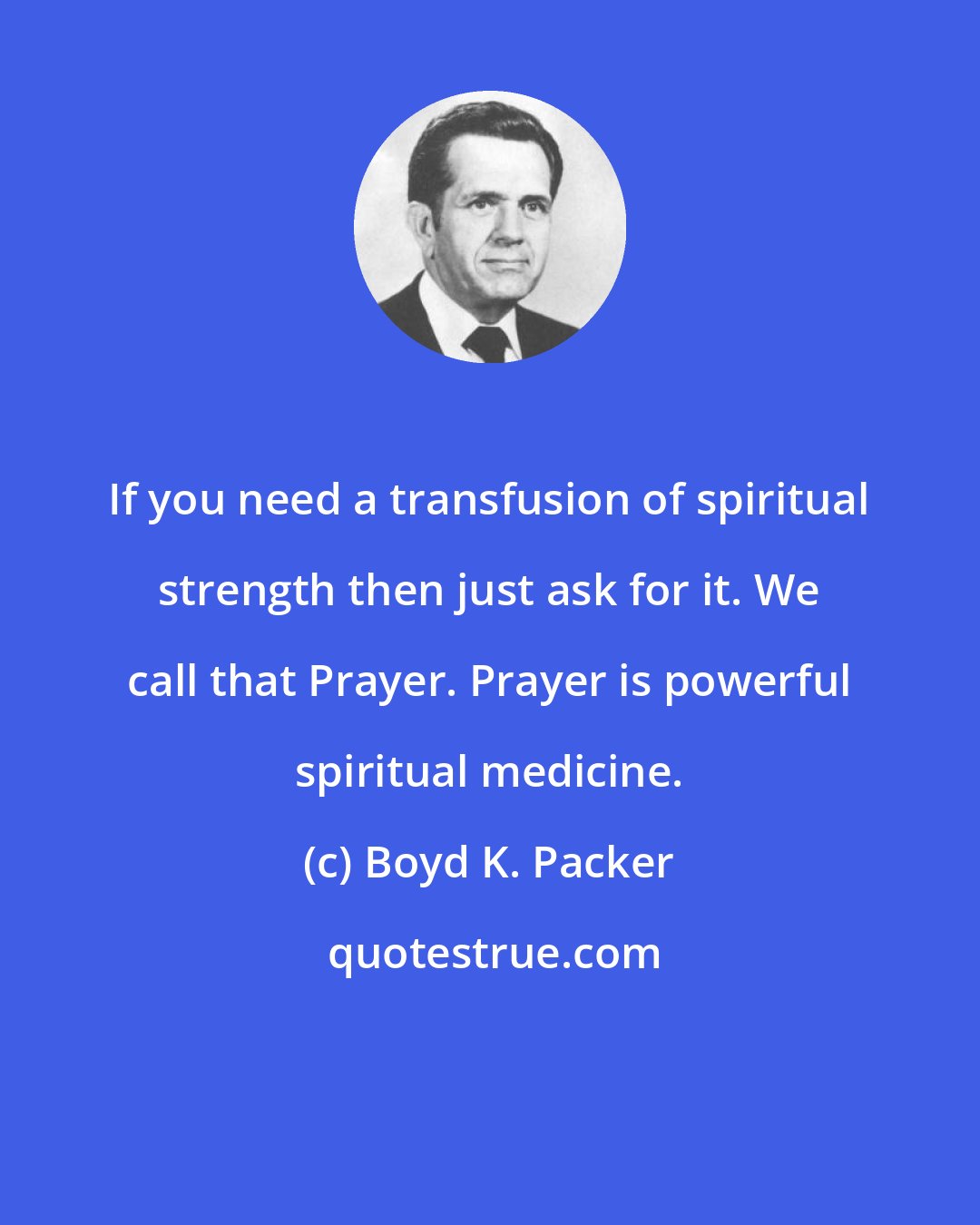 Boyd K. Packer: If you need a transfusion of spiritual strength then just ask for it. We call that Prayer. Prayer is powerful spiritual medicine.