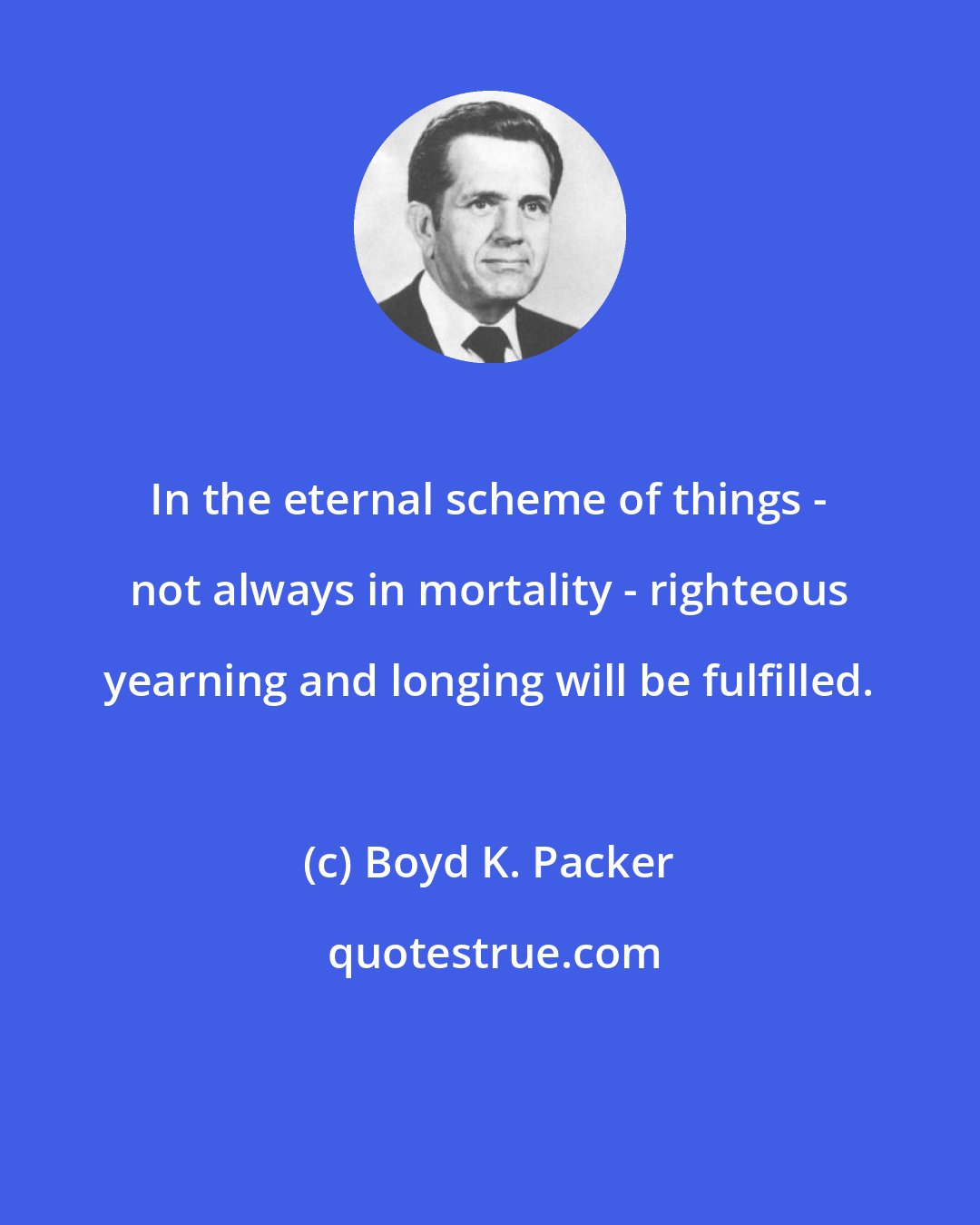 Boyd K. Packer: In the eternal scheme of things - not always in mortality - righteous yearning and longing will be fulfilled.