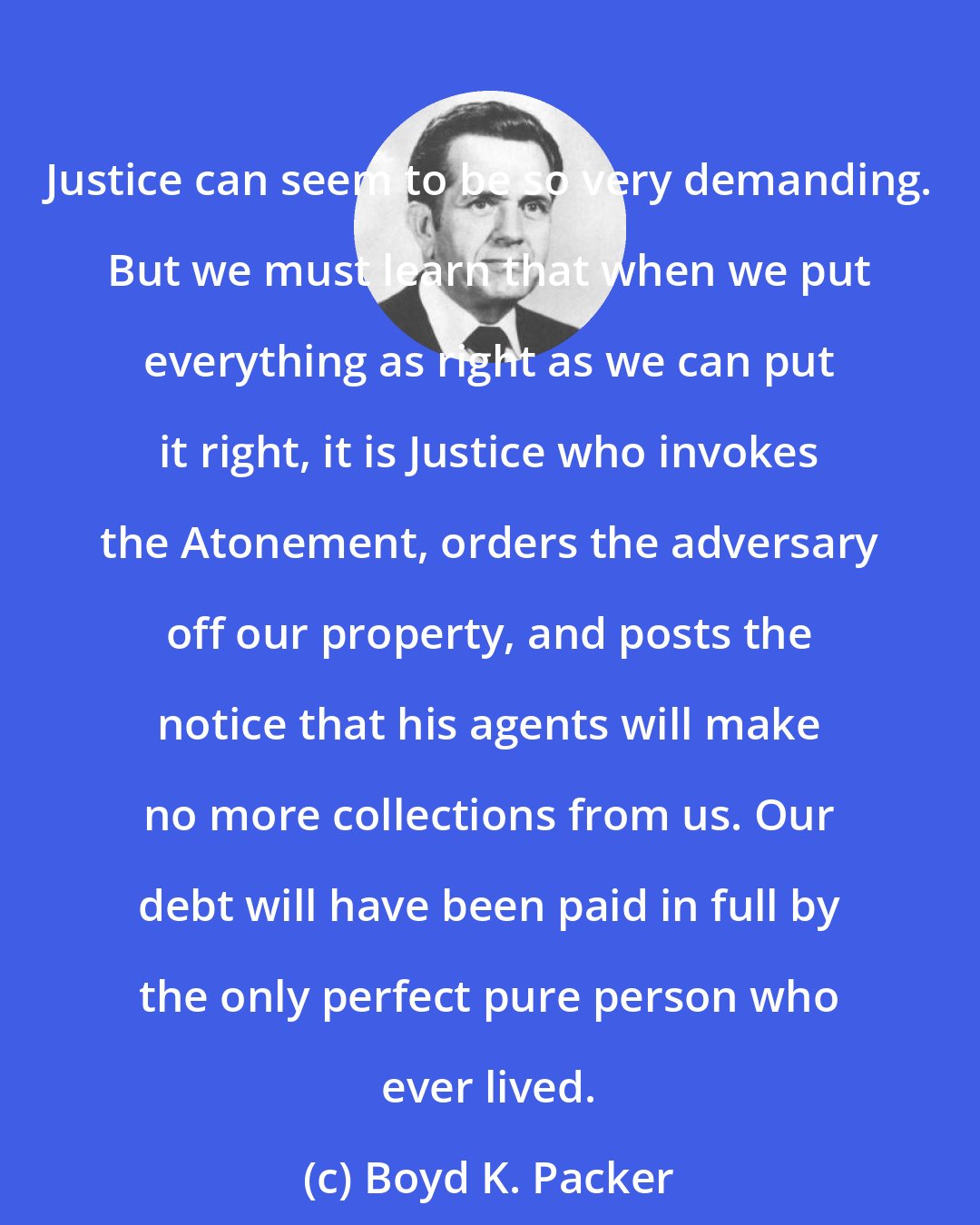 Boyd K. Packer: Justice can seem to be so very demanding. But we must learn that when we put everything as right as we can put it right, it is Justice who invokes the Atonement, orders the adversary off our property, and posts the notice that his agents will make no more collections from us. Our debt will have been paid in full by the only perfect pure person who ever lived.