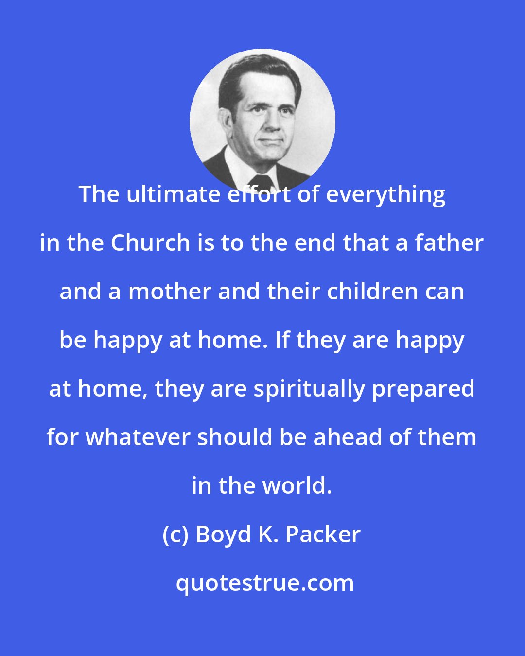 Boyd K. Packer: The ultimate effort of everything in the Church is to the end that a father and a mother and their children can be happy at home. If they are happy at home, they are spiritually prepared for whatever should be ahead of them in the world.