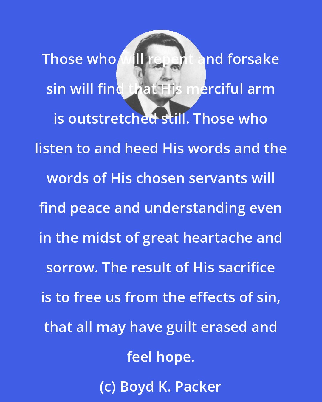 Boyd K. Packer: Those who will repent and forsake sin will find that His merciful arm is outstretched still. Those who listen to and heed His words and the words of His chosen servants will find peace and understanding even in the midst of great heartache and sorrow. The result of His sacrifice is to free us from the effects of sin, that all may have guilt erased and feel hope.