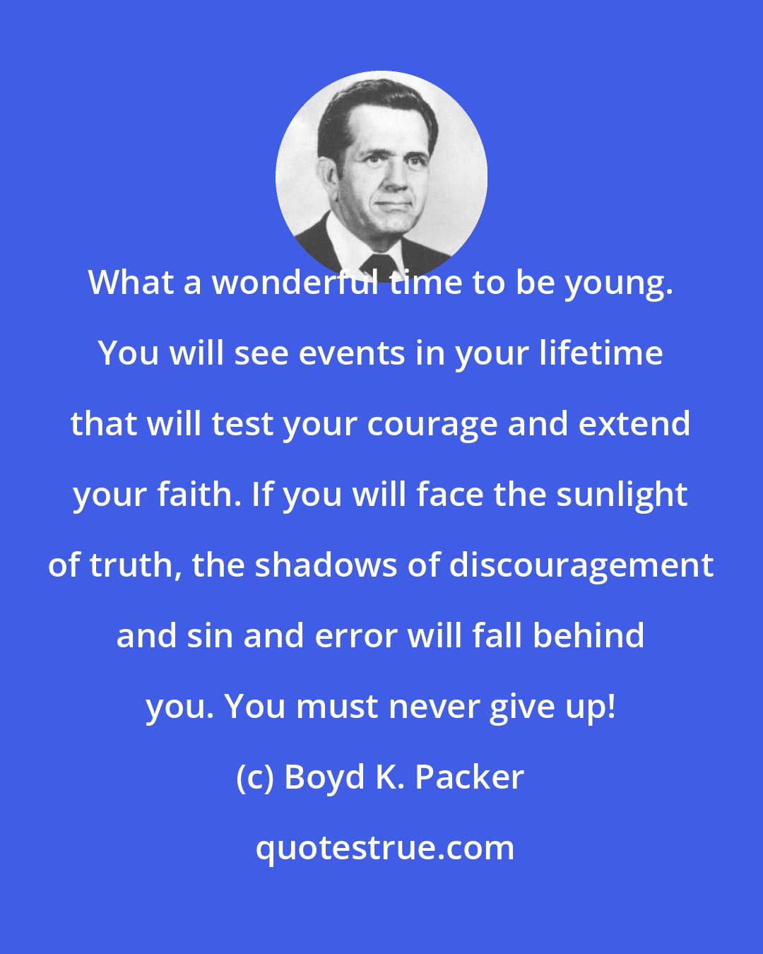Boyd K. Packer: What a wonderful time to be young. You will see events in your lifetime that will test your courage and extend your faith. If you will face the sunlight of truth, the shadows of discouragement and sin and error will fall behind you. You must never give up!