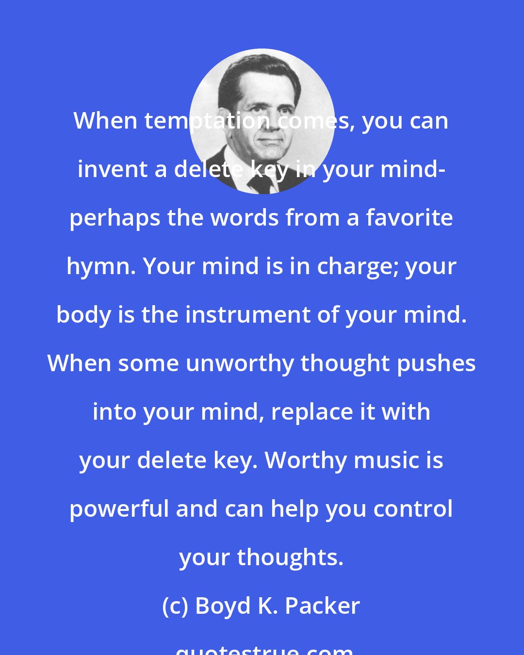 Boyd K. Packer: When temptation comes, you can invent a delete key in your mind- perhaps the words from a favorite hymn. Your mind is in charge; your body is the instrument of your mind. When some unworthy thought pushes into your mind, replace it with your delete key. Worthy music is powerful and can help you control your thoughts.