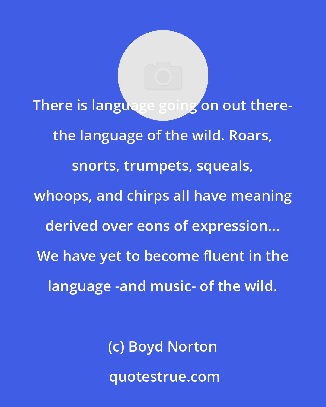 Boyd Norton: There is language going on out there- the language of the wild. Roars, snorts, trumpets, squeals, whoops, and chirps all have meaning derived over eons of expression... We have yet to become fluent in the language -and music- of the wild.