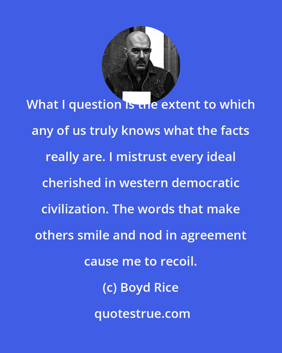 Boyd Rice: What I question is the extent to which any of us truly knows what the facts really are. I mistrust every ideal cherished in western democratic civilization. The words that make others smile and nod in agreement cause me to recoil.