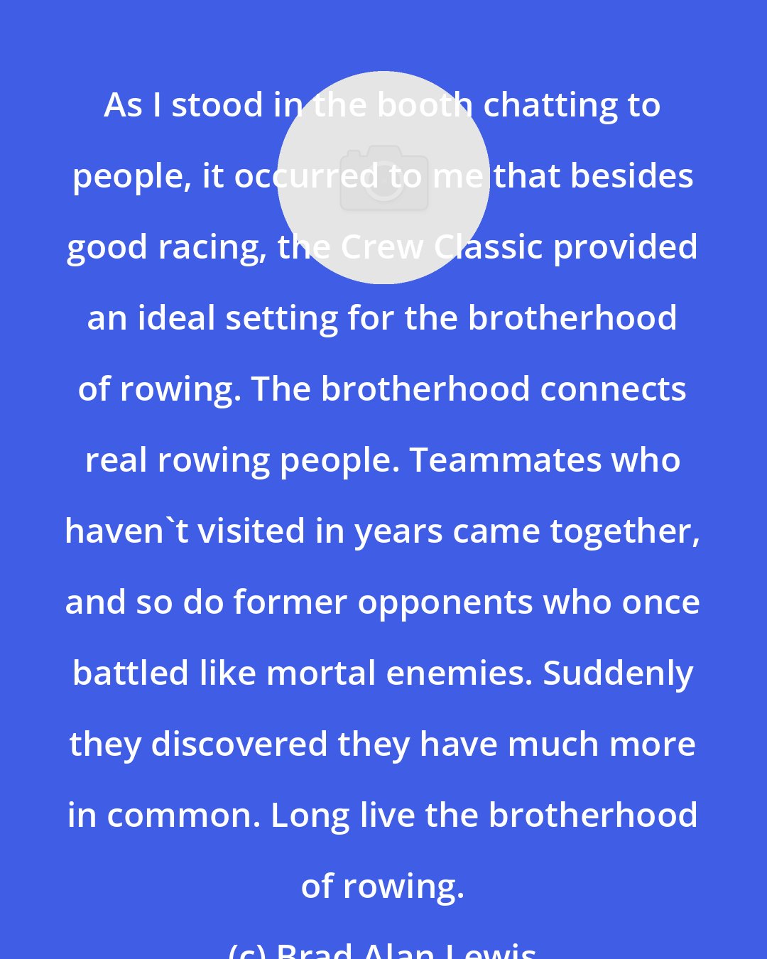 Brad Alan Lewis: As I stood in the booth chatting to people, it occurred to me that besides good racing, the Crew Classic provided an ideal setting for the brotherhood of rowing. The brotherhood connects real rowing people. Teammates who haven't visited in years came together, and so do former opponents who once battled like mortal enemies. Suddenly they discovered they have much more in common. Long live the brotherhood of rowing.