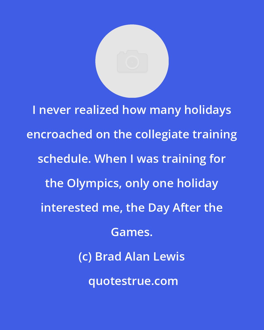 Brad Alan Lewis: I never realized how many holidays encroached on the collegiate training schedule. When I was training for the Olympics, only one holiday interested me, the Day After the Games.