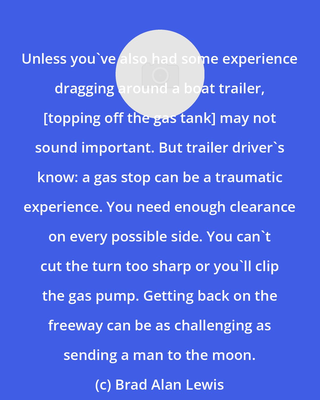 Brad Alan Lewis: Unless you've also had some experience dragging around a boat trailer, [topping off the gas tank] may not sound important. But trailer driver's know: a gas stop can be a traumatic experience. You need enough clearance on every possible side. You can't cut the turn too sharp or you'll clip the gas pump. Getting back on the freeway can be as challenging as sending a man to the moon.