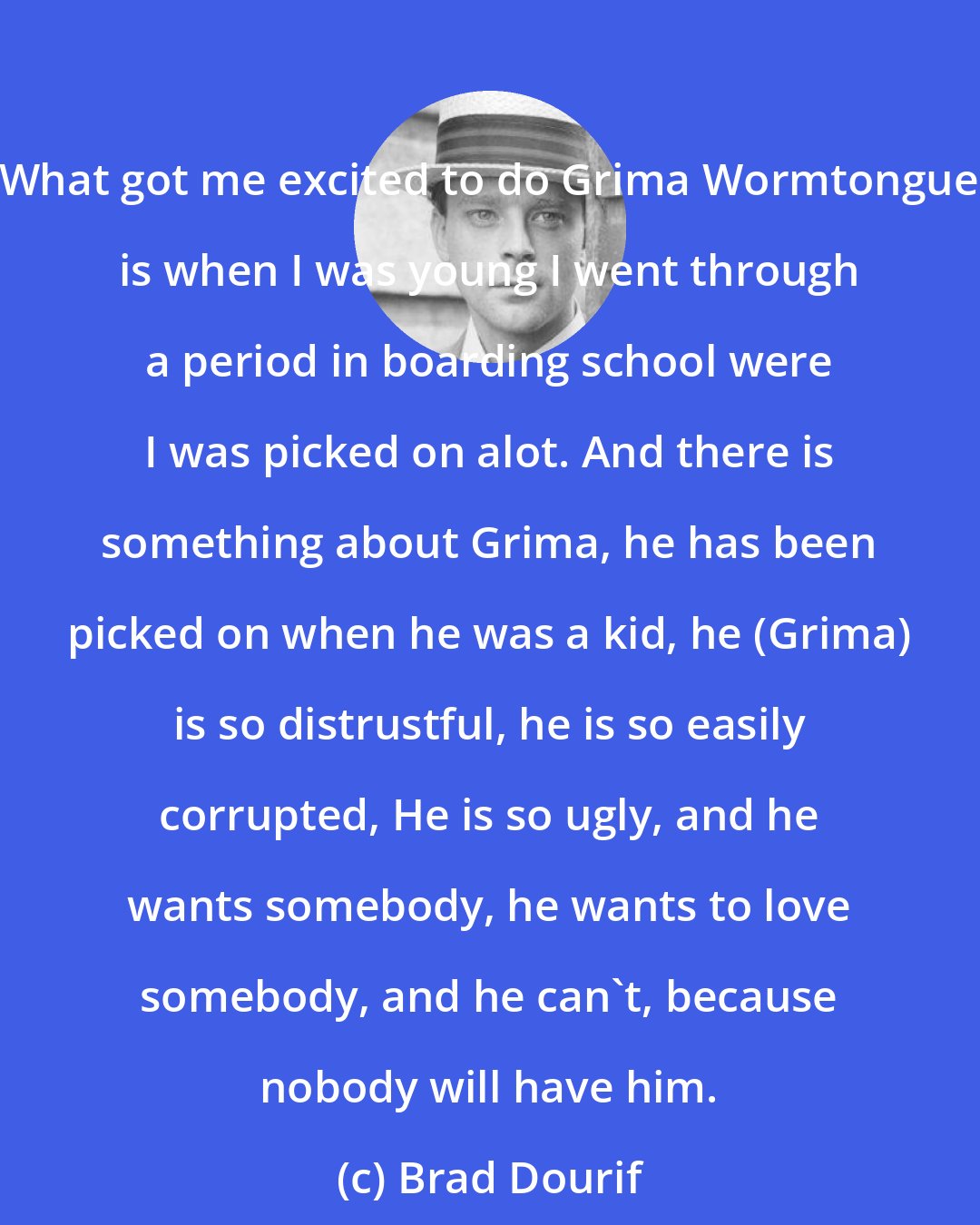 Brad Dourif: What got me excited to do Grima Wormtongue is when I was young I went through a period in boarding school were I was picked on alot. And there is something about Grima, he has been picked on when he was a kid, he (Grima) is so distrustful, he is so easily corrupted, He is so ugly, and he wants somebody, he wants to love somebody, and he can't, because nobody will have him.