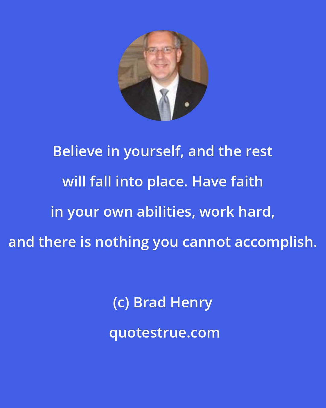 Brad Henry: Believe in yourself, and the rest will fall into place. Have faith in your own abilities, work hard, and there is nothing you cannot accomplish.