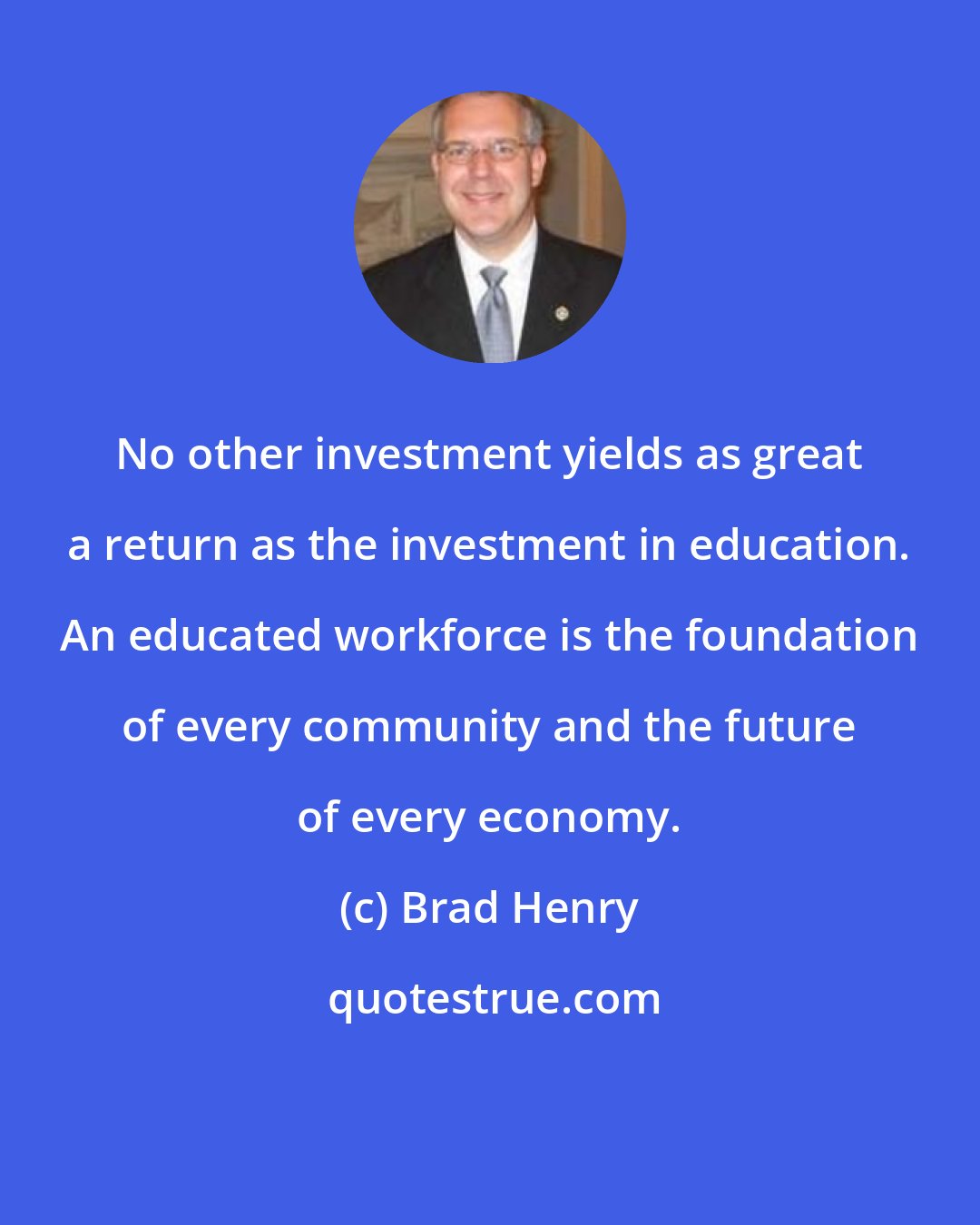 Brad Henry: No other investment yields as great a return as the investment in education. An educated workforce is the foundation of every community and the future of every economy.