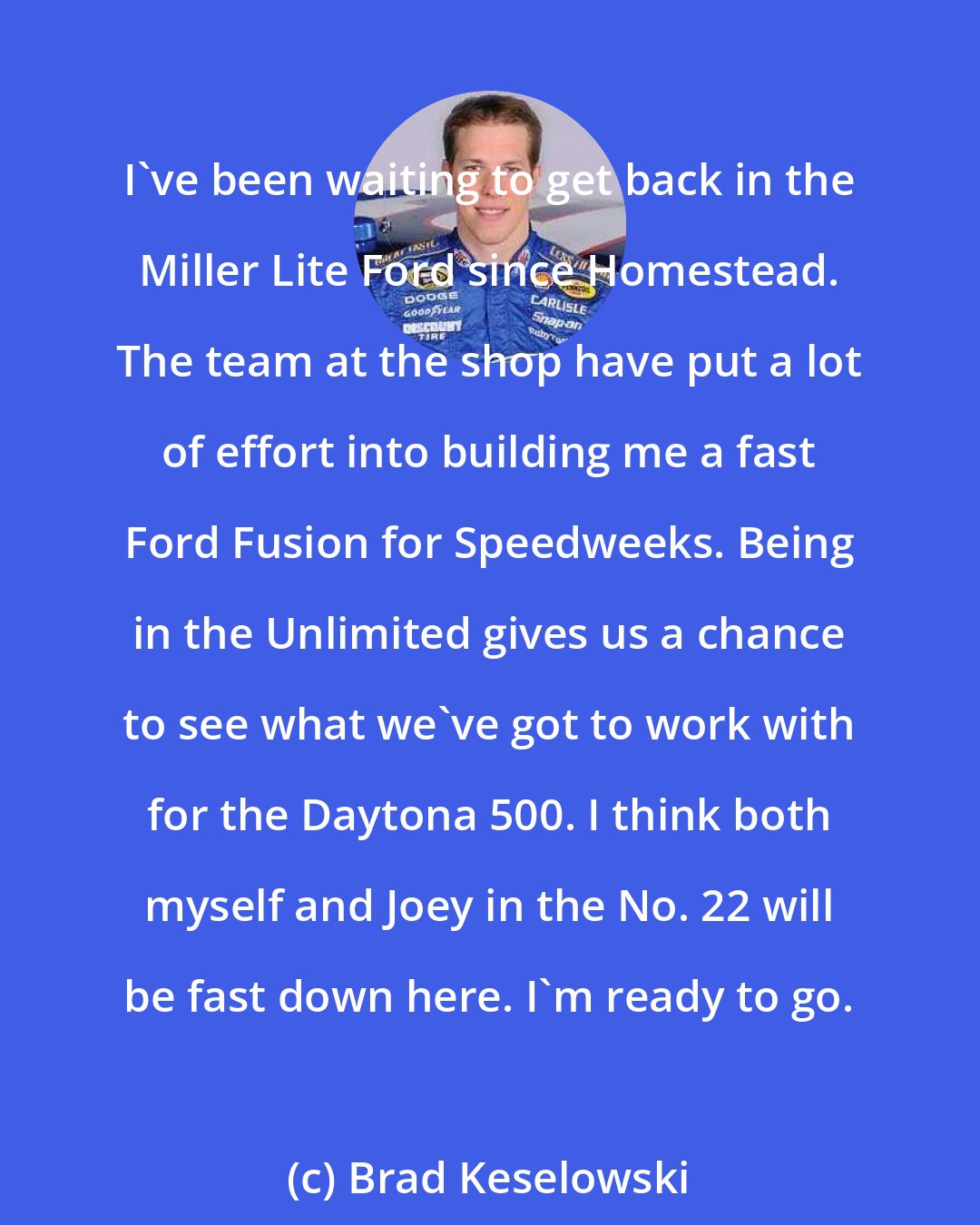 Brad Keselowski: I've been waiting to get back in the Miller Lite Ford since Homestead. The team at the shop have put a lot of effort into building me a fast Ford Fusion for Speedweeks. Being in the Unlimited gives us a chance to see what we've got to work with for the Daytona 500. I think both myself and Joey in the No. 22 will be fast down here. I'm ready to go.