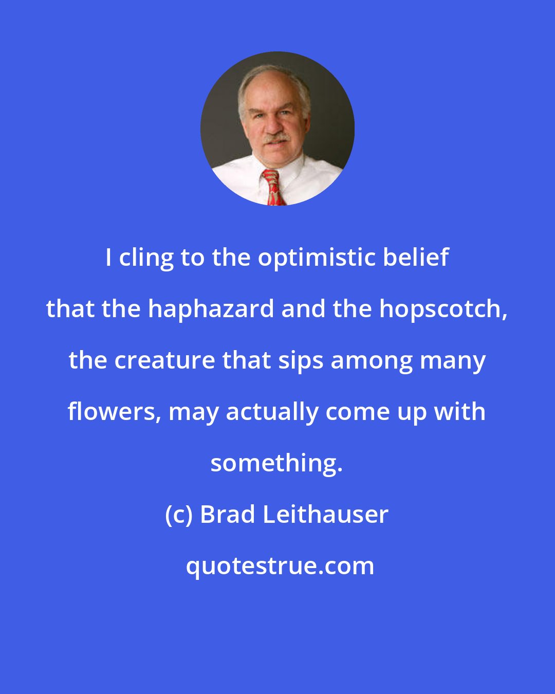 Brad Leithauser: I cling to the optimistic belief that the haphazard and the hopscotch, the creature that sips among many flowers, may actually come up with something.