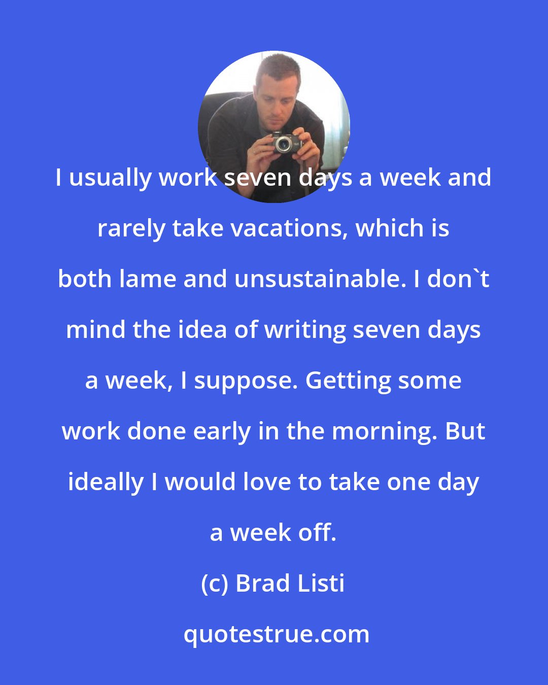 Brad Listi: I usually work seven days a week and rarely take vacations, which is both lame and unsustainable. I don't mind the idea of writing seven days a week, I suppose. Getting some work done early in the morning. But ideally I would love to take one day a week off.