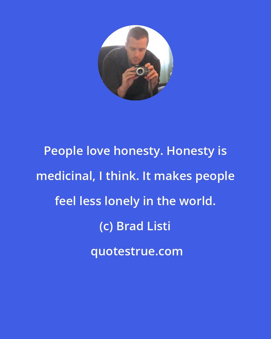 Brad Listi: People love honesty. Honesty is medicinal, I think. It makes people feel less lonely in the world.