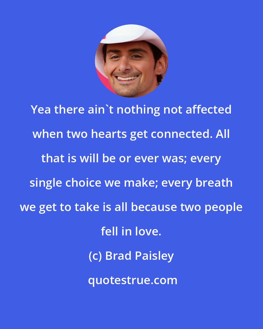 Brad Paisley: Yea there ain't nothing not affected when two hearts get connected. All that is will be or ever was; every single choice we make; every breath we get to take is all because two people fell in love.