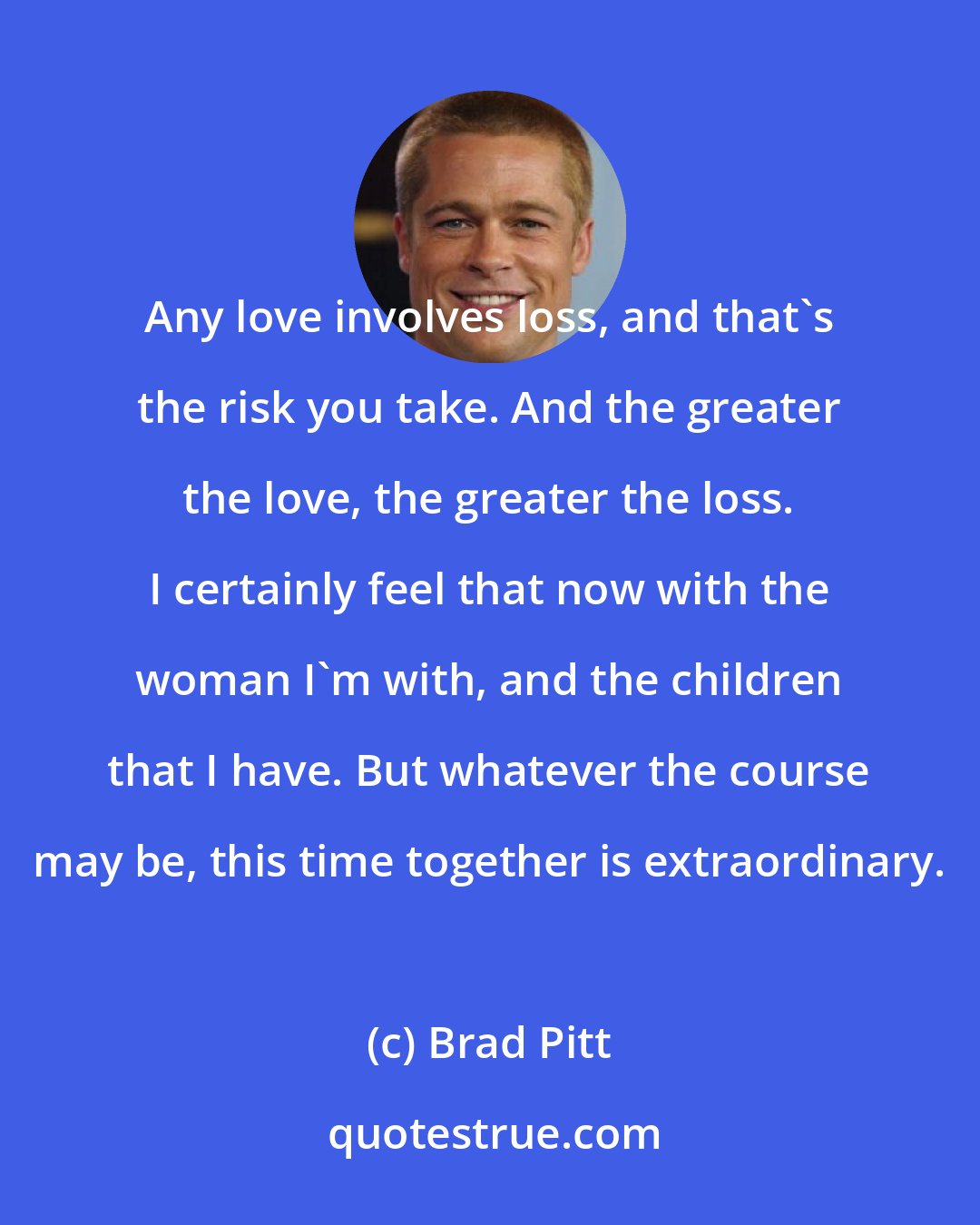 Brad Pitt: Any love involves loss, and that's the risk you take. And the greater the love, the greater the loss. I certainly feel that now with the woman I'm with, and the children that I have. But whatever the course may be, this time together is extraordinary.