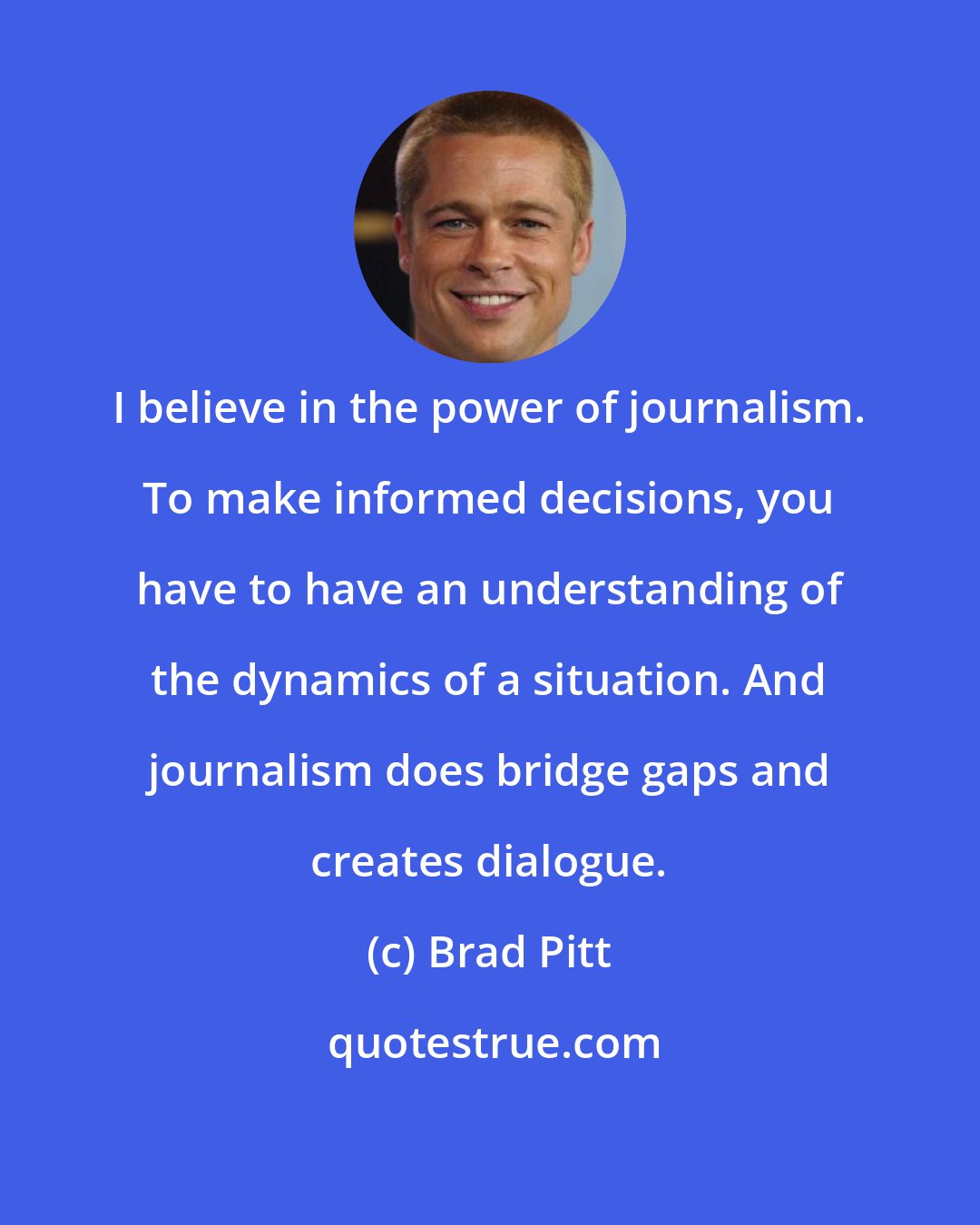 Brad Pitt: I believe in the power of journalism. To make informed decisions, you have to have an understanding of the dynamics of a situation. And journalism does bridge gaps and creates dialogue.