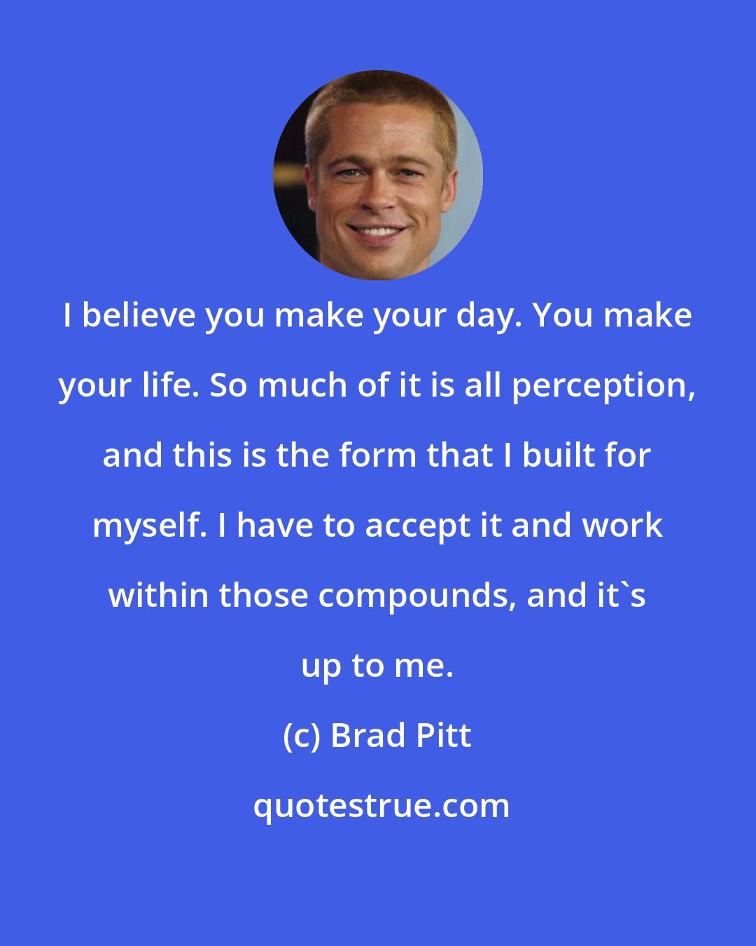 Brad Pitt: I believe you make your day. You make your life. So much of it is all perception, and this is the form that I built for myself. I have to accept it and work within those compounds, and it's up to me.