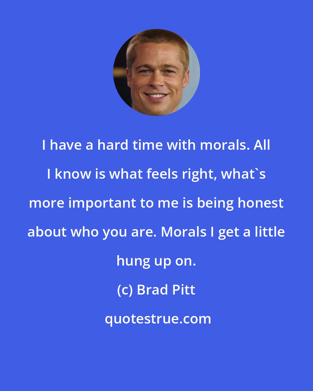 Brad Pitt: I have a hard time with morals. All I know is what feels right, what's more important to me is being honest about who you are. Morals I get a little hung up on.
