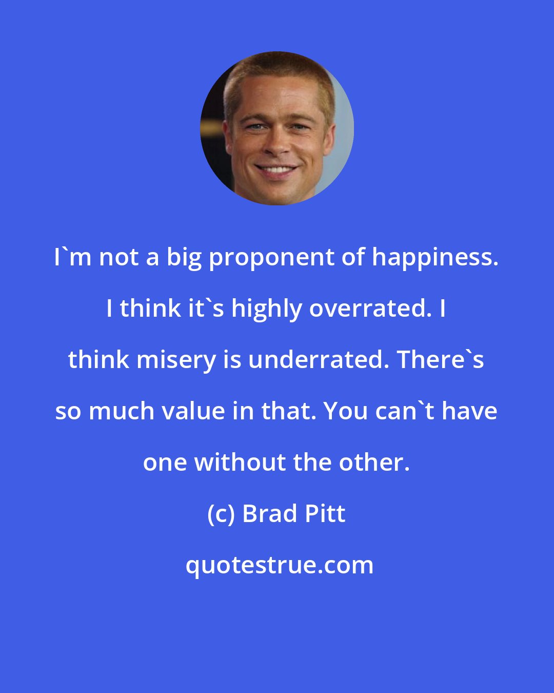 Brad Pitt: I'm not a big proponent of happiness. I think it's highly overrated. I think misery is underrated. There's so much value in that. You can't have one without the other.