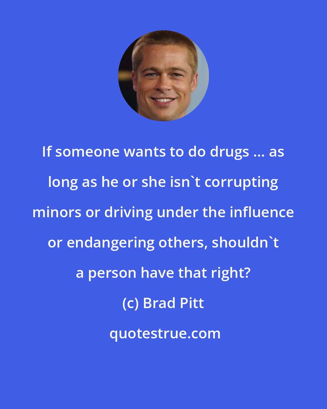 Brad Pitt: If someone wants to do drugs ... as long as he or she isn't corrupting minors or driving under the influence or endangering others, shouldn't a person have that right?