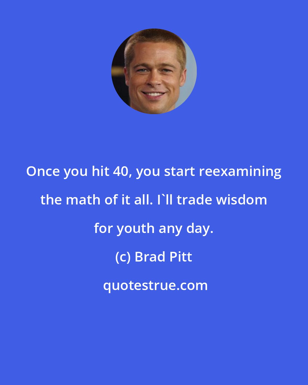 Brad Pitt: Once you hit 40, you start reexamining the math of it all. I'll trade wisdom for youth any day.